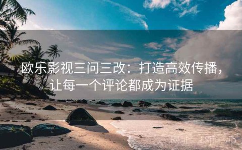 欧乐影视三问三改：打造高效传播，让每一个评论都成为证据