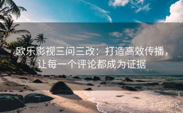欧乐影视三问三改：打造高效传播，让每一个评论都成为证据