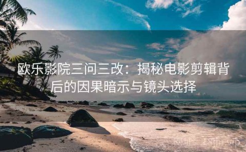 欧乐影院三问三改：揭秘电影剪辑背后的因果暗示与镜头选择