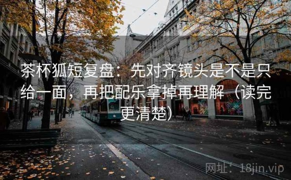 茶杯狐短复盘：先对齐镜头是不是只给一面，再把配乐拿掉再理解（读完更清楚）