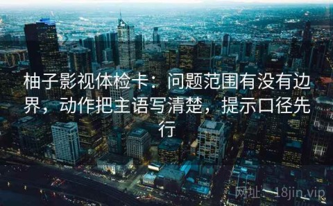 柚子影视体检卡：问题范围有没有边界，动作把主语写清楚，提示口径先行