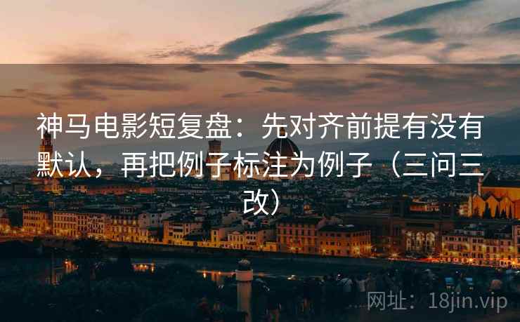 神马电影短复盘：先对齐前提有没有默认，再把例子标注为例子（三问三改）