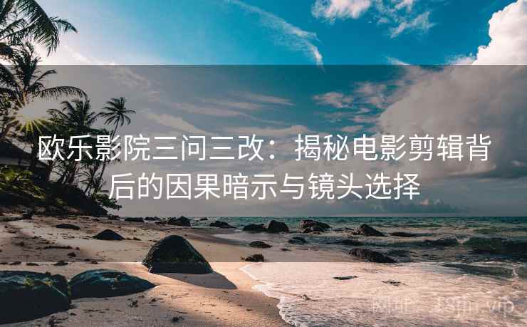 欧乐影院三问三改：揭秘电影剪辑背后的因果暗示与镜头选择
