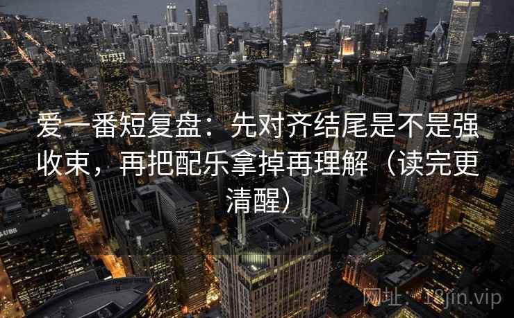 爱一番短复盘：先对齐结尾是不是强收束，再把配乐拿掉再理解（读完更清醒）