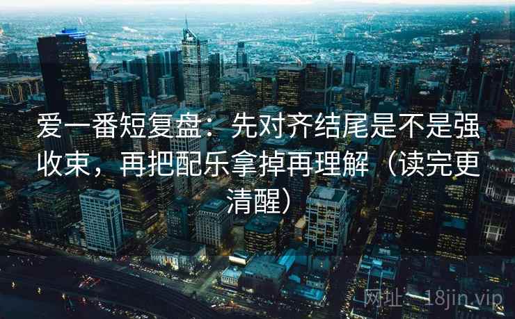 爱一番短复盘：先对齐结尾是不是强收束，再把配乐拿掉再理解（读完更清醒）
