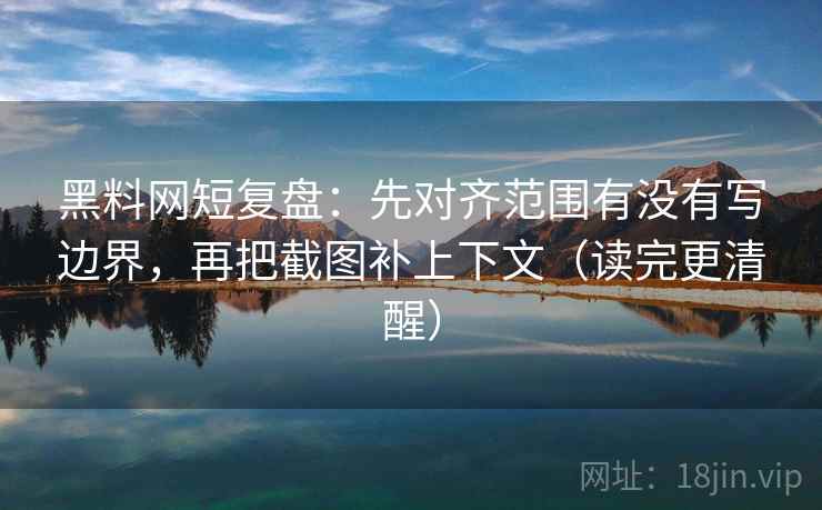 黑料网短复盘：先对齐范围有没有写边界，再把截图补上下文（读完更清醒）