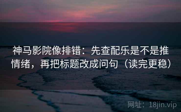 神马影院像排错：先查配乐是不是推情绪，再把标题改成问句（读完更稳）