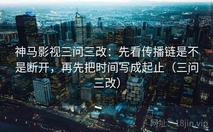 神马影视三问三改：先看传播链是不是断开，再先把时间写成起止（三问三改）
