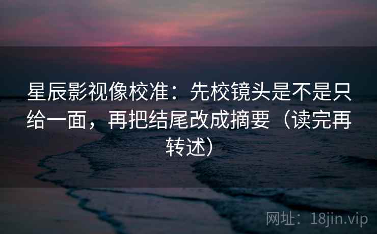 星辰影视像校准：先校镜头是不是只给一面，再把结尾改成摘要（读完再转述）
