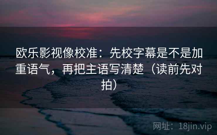 欧乐影视像校准：先校字幕是不是加重语气，再把主语写清楚（读前先对拍）