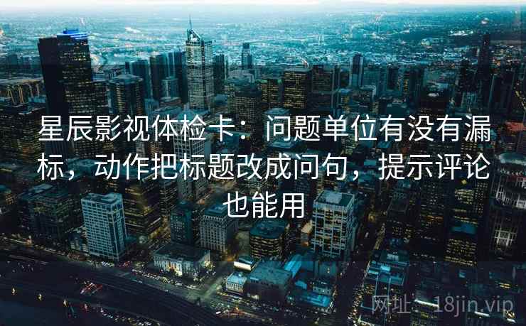 星辰影视体检卡：问题单位有没有漏标，动作把标题改成问句，提示评论也能用