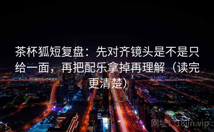 茶杯狐短复盘：先对齐镜头是不是只给一面，再把配乐拿掉再理解（读完更清楚）