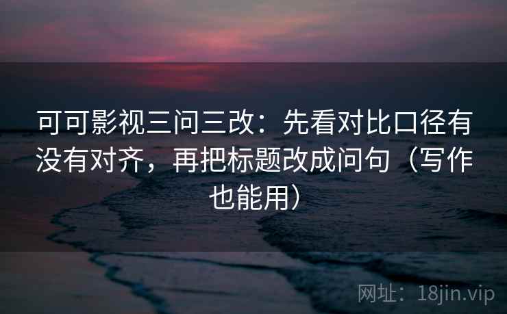 可可影视三问三改：先看对比口径有没有对齐，再把标题改成问句（写作也能用）