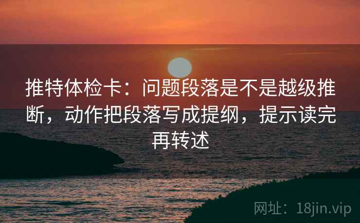 推特体检卡：问题段落是不是越级推断，动作把段落写成提纲，提示读完再转述