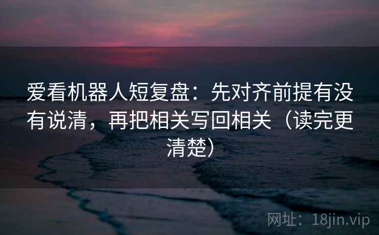 爱看机器人短复盘：先对齐前提有没有说清，再把相关写回相关（读完更清楚）