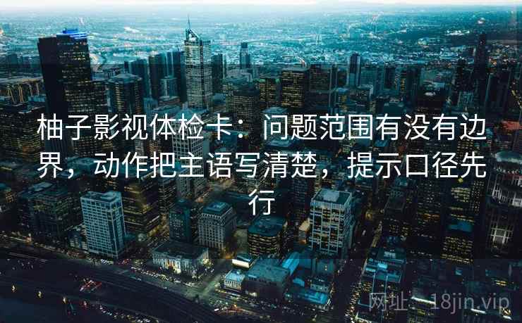 柚子影视体检卡：问题范围有没有边界，动作把主语写清楚，提示口径先行