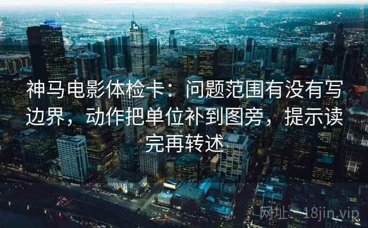 神马电影体检卡：问题范围有没有写边界，动作把单位补到图旁，提示读完再转述