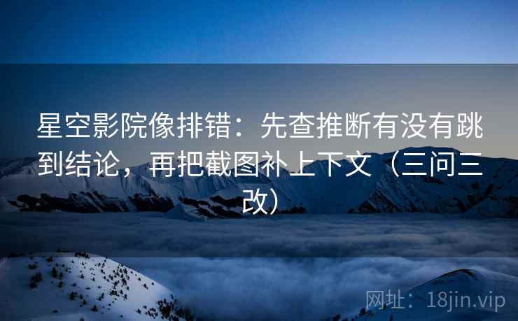星空影院像排错：先查推断有没有跳到结论，再把截图补上下文（三问三改）