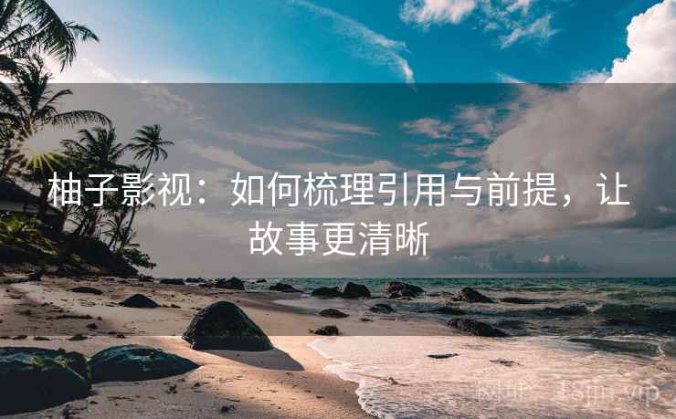 柚子影视:如何梳理引用与前提,让故事更清晰 柚子影视:如何梳理引用与前提,让故事更清晰