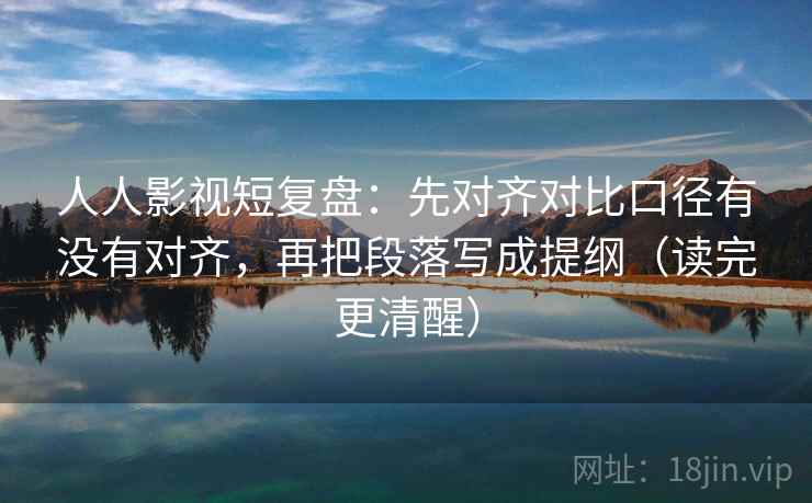 人人影视短复盘:先对齐对比口径有没有对齐,再把段落写成提纲(读完更清醒) 人人影视短复盘:先对齐对比口径有没有对齐,再把段落写成提纲(读完更清醒)