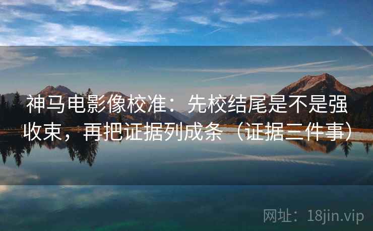 神马电影像校准：先校结尾是不是强收束，再把证据列成条（证据三件事）