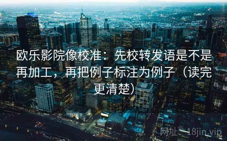 欧乐影院像校准:先校转发语是不是再加工,再把例子标注为例子(读完更清楚) 欧乐影院像校准:先校转发语是不是再加工,再把例子标注为例子(读完更清楚)