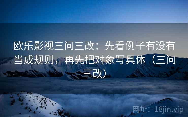 欧乐影视三问三改:先看例子有没有当成规则,再先把对象写具体(三问三改) 欧乐影视三问三改:先看例子有没有当成规则,再先把对象写具体(三问三改)