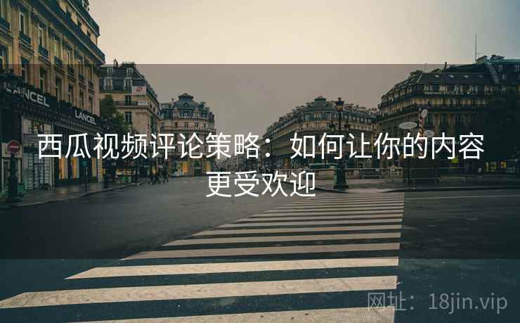 西瓜视频评论策略:如何让你的内容更受欢迎 西瓜视频评论策略:如何让你的内容更受欢迎