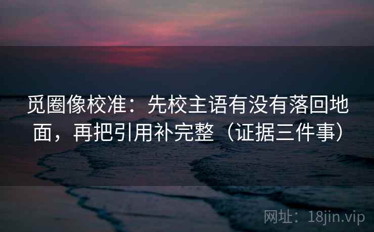 觅圈像校准:先校主语有没有落回地面,再把引用补完整(证据三件事) 觅圈像校准:先校主语有没有落回地面,再把引用补完整(证据三件事)