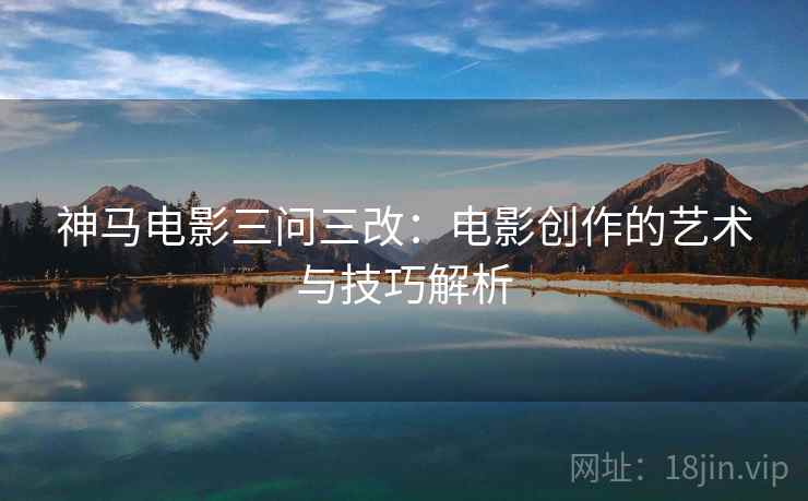 神马电影三问三改:电影创作的艺术与技巧解析 神马电影三问三改:电影创作的艺术与技巧解析