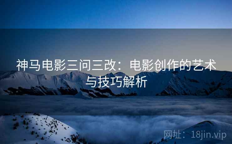 神马电影三问三改:电影创作的艺术与技巧解析 神马电影三问三改:电影创作的艺术与技巧解析