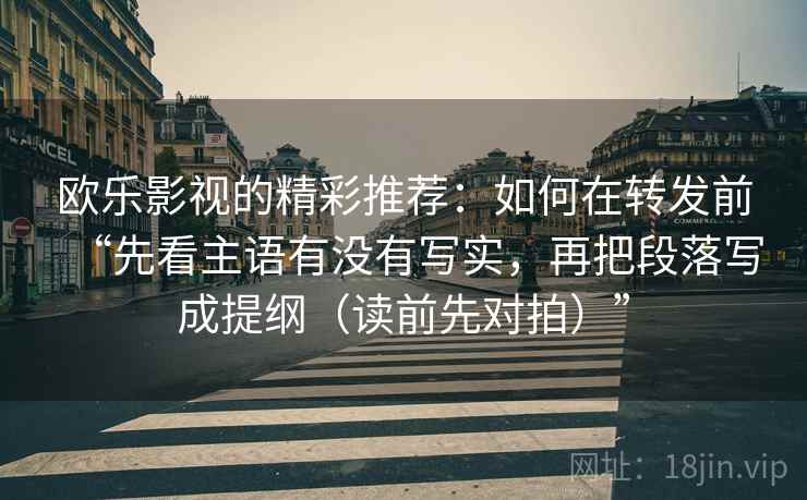 欧乐影视的精彩推荐:如何在转发前“先看主语有没有写实,再把段落写成提纲(读前先对拍)” 欧乐影视的精彩推荐:如何在转发前“先看主语有没有写实,再把段落写成提纲(读前先对拍)”