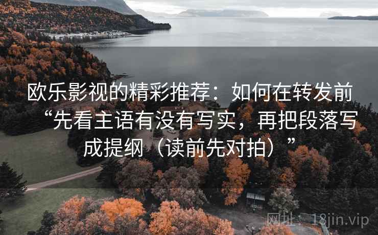 欧乐影视的精彩推荐:如何在转发前“先看主语有没有写实,再把段落写成提纲(读前先对拍)” 欧乐影视的精彩推荐:如何在转发前“先看主语有没有写实,再把段落写成提纲(读前先对拍)”