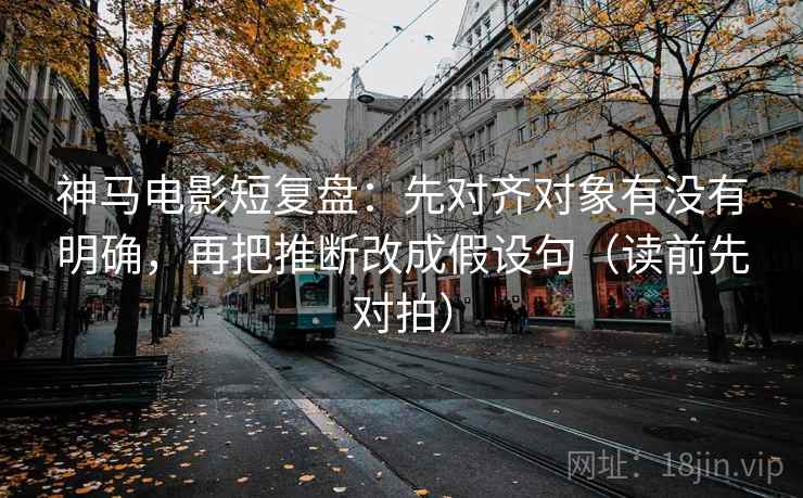 神马电影短复盘：先对齐对象有没有明确，再把推断改成假设句（读前先对拍）